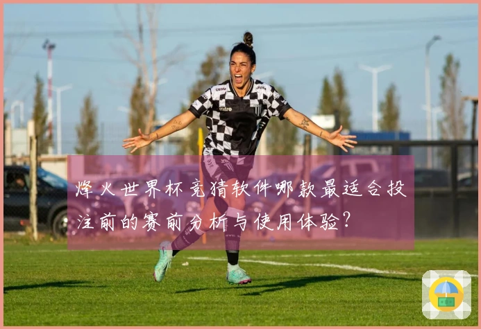 烽火世界杯竞猜软件哪款最适合投注前的赛前分析与使用体验？