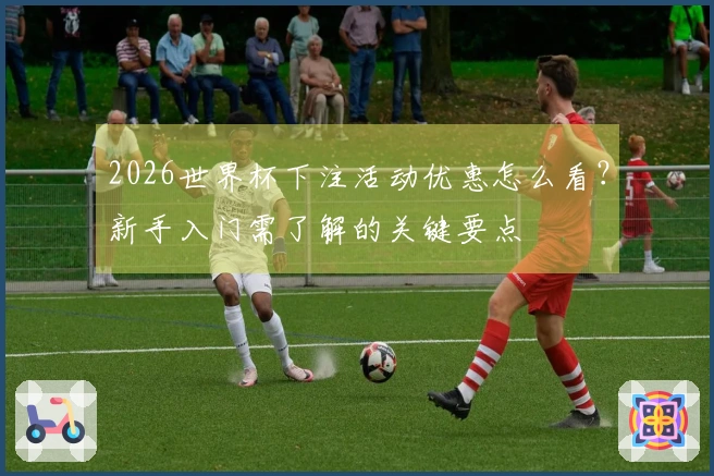 2026世界杯下注活动优惠怎么看？新手入门需了解的关键要点